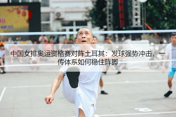 中国女排奥运资格赛对阵土耳其：发球强势冲击，一传体系如何稳住阵脚