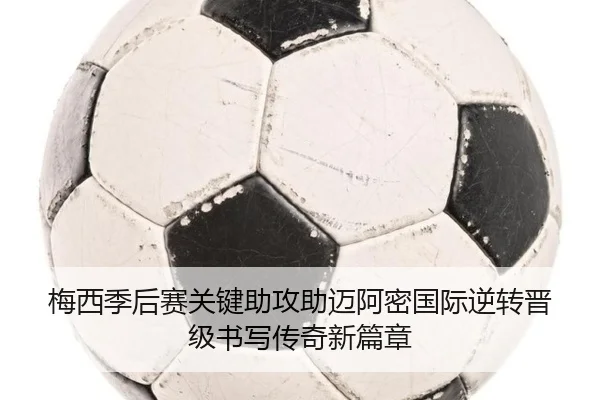 梅西季后赛关键助攻助迈阿密国际逆转晋级书写传奇新篇章
