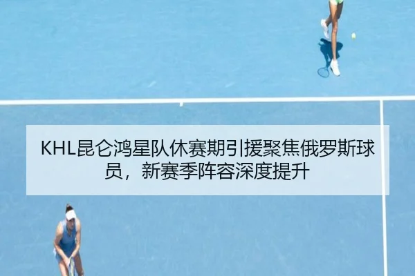 KHL昆仑鸿星队休赛期引援聚焦俄罗斯球员，新赛季阵容深度提升