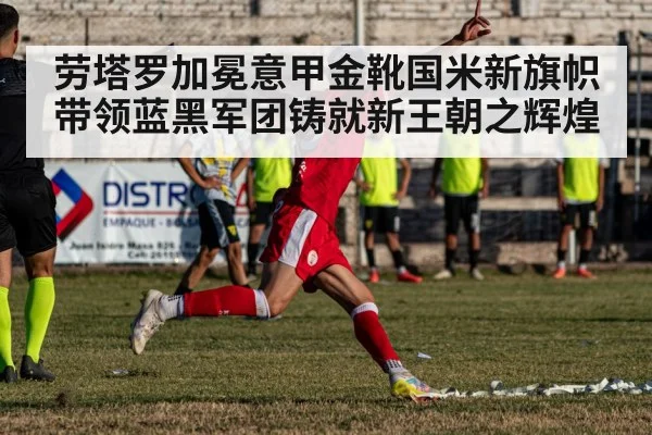 劳塔罗加冕意甲金靴国米新旗帜带领蓝黑军团铸就新王朝之辉煌