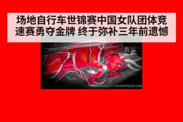 场地自行车世锦赛中国女队团体竞速赛勇夺金牌 终于弥补三年前遗憾