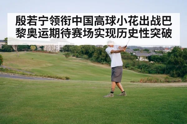 殷若宁领衔中国高球小花出战巴黎奥运期待赛场实现历史性突破