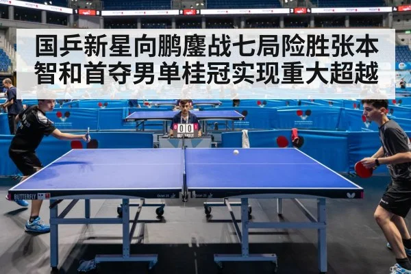 国乒新星向鹏鏖战七局险胜张本智和首夺男单桂冠实现重大超越